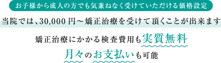 お子様から成人の方でも気兼ねなく受けていただける価格設定　当院では、30,000円～矯正治療を受けて頂くことが出来ます