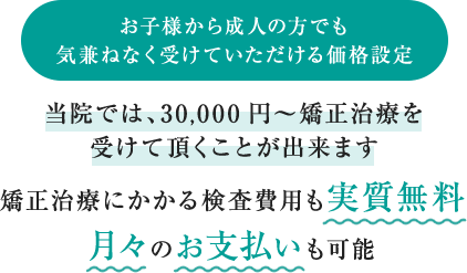 お子様から成人の方でも気兼ねなく受けていただける価格設定　当院では、30,000円～矯正治療を受けて頂くことが出来ます